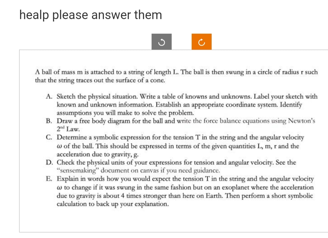 healp please answer them
A ball of mass m is attached to a string of length L. The ball is then swung in a circle of radius r such
that the string traces out the surface of a cone.
A. Sketch the physical situation. Write a table of knowns and unknowns. Label your sketch with
known and unknown information. Establish an appropriate coordinate system. Identify
assumptions you will make to solve the problem.
B. Draw a free body diagram for the ball and write the force balance equations using Newton's
2nd Law.
C. Determine a symbolic expression for the tension T in the string and the angular velocity
w of the ball. This should be expressed in terms of the given quantities L, m, r and the
acceleration due to gravity, g.
D. Check the physical units of your expressions for tension and angular velocity. See the
"sensemaking" document on canvas if you need guidance.
E. Explain in words how you would expect the tension T in the string and the angular velocity
w to change if it was swung in the same fashion but on an exoplanet where the acceleration
due to gravity is about 4 times stronger than here on Earth. Then perform a short symbolic
calculation to back up your explanation.