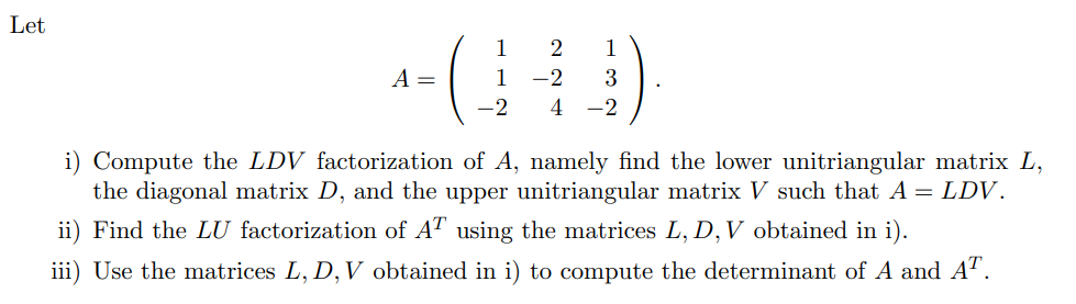 Let
A =
1
1
-2
1
3
4 -2
2
-2
i) Compute the LDV factorization of A, namely find the lower unitriangular matrix L,
the diagonal matrix D, and the upper unitriangular matrix V such that A = LDV.
ii) Find the LU factorization of AT using the matrices L, D, V obtained in i).
iii) Use the matrices L, D, V obtained in i) to compute the determinant of A and AT.