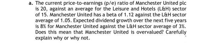 a. The current price-to-earnings (p/e) ratio of Manchester United plc
is 20, against an average for the Leisure and Hotels (L&H) sector
of 15. Manchester United has a beta of 1.12 against the L&H sector
average of 1.05. Expected dividend growth over the next five years
is 8% for Manchester United against the L&H sector average of 3%.
Does this mean that Manchester United is overvalued? Carefully
explain why or why not.