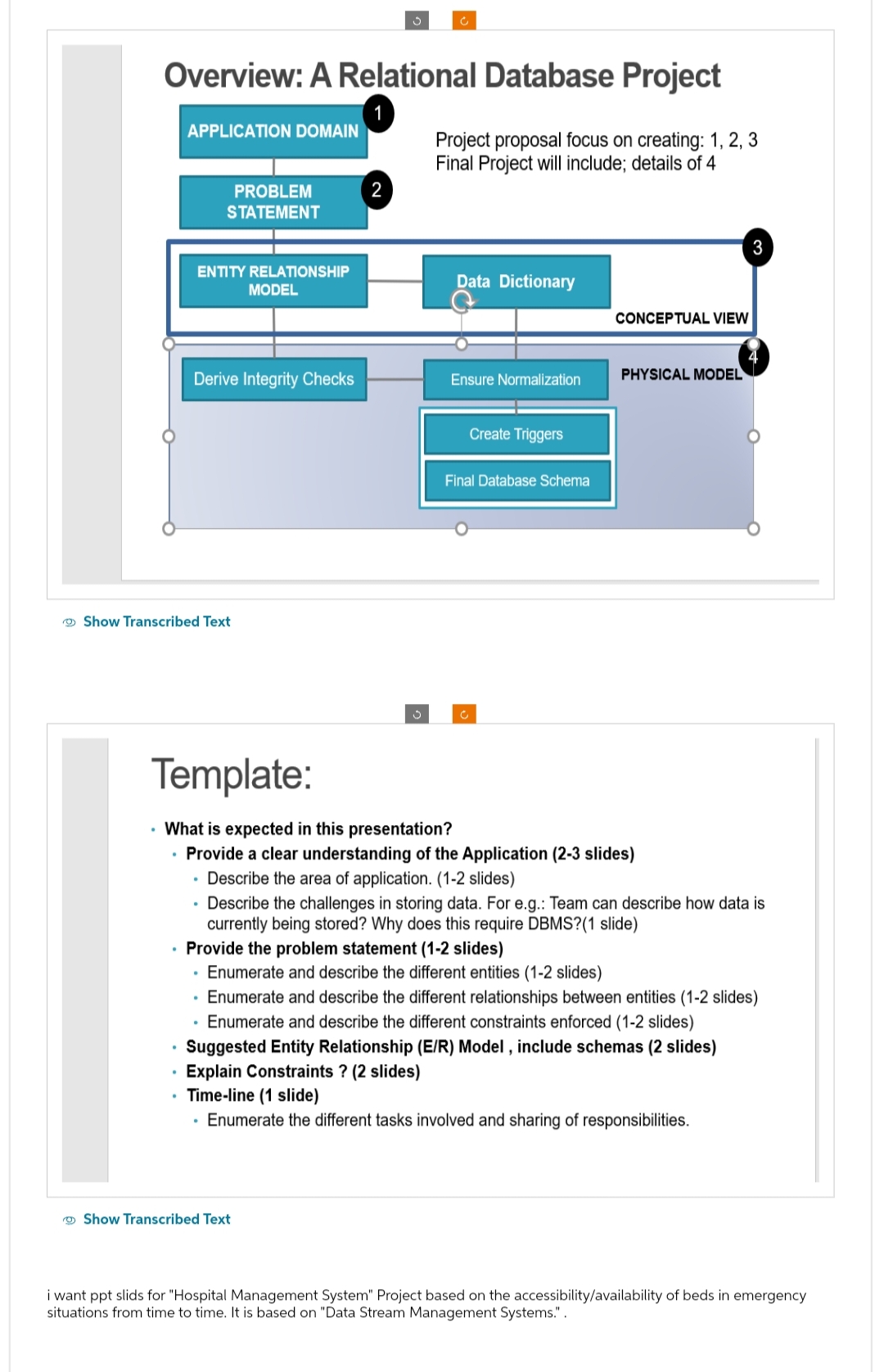 Overview: A Relational Database Project
1
APPLICATION DOMAIN
ENTITY RELATIONSHIP
MODEL
PROBLEM
STATEMENT
Derive Integrity Checks
Show Transcribed Text
.
.
.
2
3
Project proposal focus on creating: 1, 2, 3
Final Project will include; details of 4
Show Transcribed Text
Data Dictionary
Ensure Normalization
Create Triggers
Template:
• What is expected in this presentation?
• Provide a clear understanding of the Application (2-3 slides)
Describe the area of application. (1-2 slides)
Final Database Schema
CONCEPTUAL VIEW
PHYSICAL MODEL
• Provide the problem statement (1-2 slides)
Enumerate and describe the different entities (1-2 slides)
• Enumerate and describe the different relationships between entities (1-2 slides)
Enumerate and describe the different constraints enforced (1-2 slides)
Suggested Entity Relationship (E/R) Model, include schemas (2 slides)
Explain Constraints ? (2 slides)
Time-line (1 slide)
Enumerate the different tasks involved and sharing of responsibilities.
3
Describe the challenges in storing data. For e.g.: Team can describe how data is
currently being stored? Why does this require DBMS?(1 slide)
i want ppt slids for "Hospital Management System" Project based on the accessibility/availability of beds in emergency
situations from time to time. It is based on "Data Stream Management Systems.".