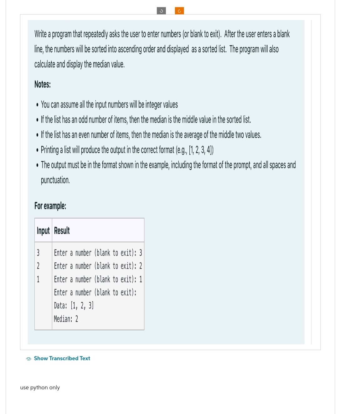 Write a program that repeatedly asks the user to enter numbers (or blank to exit). After the user enters a blank
line, the numbers will be sorted into ascending order and displayed as a sorted list. The program will a
calculate and display the median value.
Notes:
• You can assume all the input numbers will be integer values
• If the list has an odd number of items, then the median is the middle value in the sorted list.
• If the list has an even number of items, then the median is the average of the middle two values.
Printing a list will produce the output in the correct format (e.g., [1, 2, 3, 4])
• The output must be in the format shown in the example, including the format of the prompt, and all spaces and
punctuation.
●
For example:
Input Result
3
2
1
Enter a number (blank to exit): 3
Enter a number (blank to exit): 2
Enter a number (blank to exit): 1
Enter a number (blank to exit):
Data: [1, 2, 3]
Median: 2
Show Transcribed Text
use python only