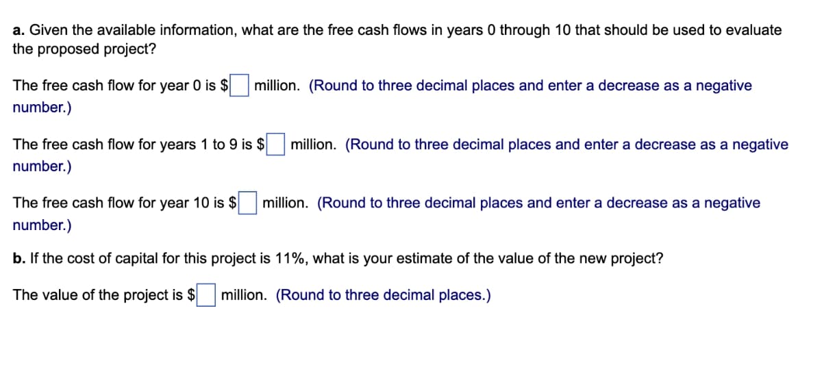 a. Given the available information, what are the free cash flows in years 0 through 10 that should be used to evaluate
the proposed project?
The free cash flow for year 0 is $ million. (Round to three decimal places and enter a decrease as a negative
number.)
The free cash flow for years 1 to 9 is $
number.)
million. (Round to three decimal places and enter a decrease as a negative
The free cash flow for year 10 is $ million. (Round to three decimal places and enter a decrease as a negative
number.)
b. If the cost of capital for this project is 11%, what is your estimate of the value of the new project?
The value of the project is $
million. (Round to three decimal places.)