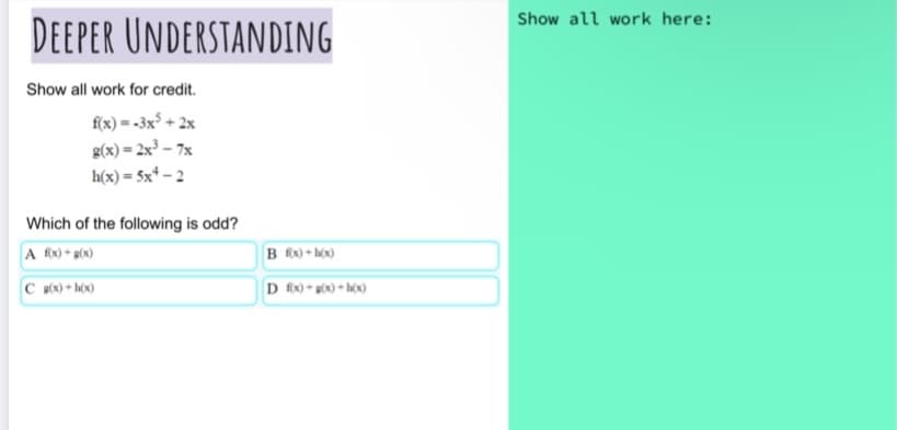 Show all work here:
DEEPER UNDERSTANDING
Show all work for credit.
f(x) = -3x° + 2x
g(x)= 2x³ – 7x
h(x) = 5x* – 2
Which of the following is odd?
A f(x) * g(x)
B fx) • hộx)
C B(x) + h(x)
D fix) + g(x) + h(x)
