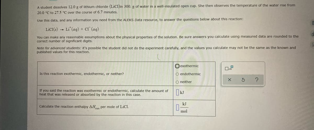 A student disolves 12.0 g of lithium chloride (LiCl)in 300. g of water in a well-insulated open cup. She then observes the temperature of the water rise from
20.0 °C to 27.5 °C over the course of 6.7 minutes.
Use this data, and any information you need from the ALEKS Data resource, to answer the questions below about this reaction:
LiCI(s) -
Li (aq) + Cl (aq)
You can make any reasonable assumptions about the physical properties of the solution. Be sure answers you calculate using measured data are rounded to the
correct number of significant digits.
Note for advanced students: it's possible the student did not do the experiment carefully, and the values you calculate may not be the same as the known and
published values for this reaction.
O exothermic
Is this reaction exothermic, endothermic, or neither?
O endothermic
O neither
If you said the reaction was exothermic or endothermic, calculate the amount of
heat that was released or absorbed by the reaction in this case.
kJ
kJ
Calculate the reaction enthalpy AHn per mole of LiCl.
mol
