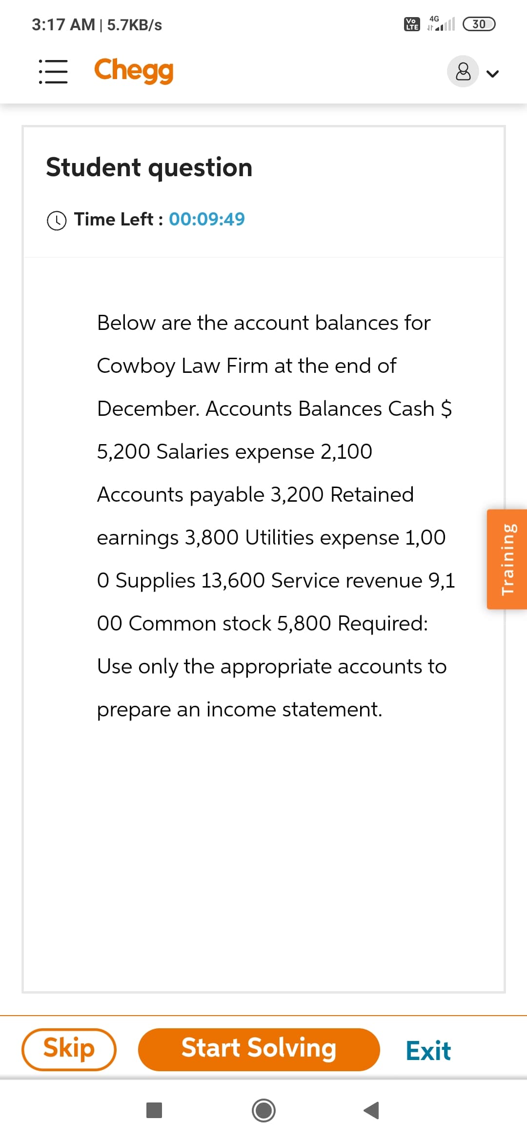 3:17 AM | 5.7KB/s
Chegg
Student question
Time Left: 00:09:49
Below are the account balances for
Cowboy Law Firm at the end of
December. Accounts Balances Cash $
5,200 Salaries expense 2,100
Accounts payable 3,200 Retained
earnings 3,800 Utilities expense 1,00
O Supplies 13,600 Service revenue 9,1
00 Common stock 5,800 Required:
Use only the appropriate accounts to
prepare an income statement.
Skip
Vo 4G
LTE IN
Start Solving
Exit
30
8 ✓
Training