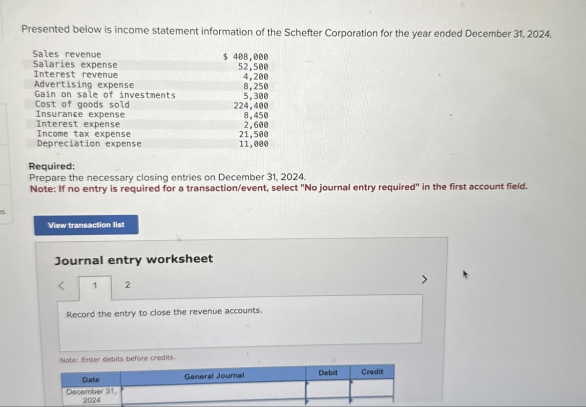 es
Presented below is income statement information of the Schefter Corporation for the year ended December 31, 2024.
Sales revenue
Salaries expense
Interest revenue
Advertising expense
Gain on sale of investments
Cost of goods sold
Insurance expense
Interest expense
Income tax expense
Depreciation expense
$ 408,000
52,500
4,200
8,250
5,300
224,400
8,450
2,600
21,500
11,000
Required:
Prepare the necessary closing entries on December 31, 2024.
Note: If no entry is required for a transaction/event, select "No journal entry required" in the first account field.
View transaction list
Journal entry worksheet
<
1
2
Record the entry to close the revenue accounts.
Note: Enter debits before credits.
Date
December 31,
2024
General Journal
Debit
Credit
>