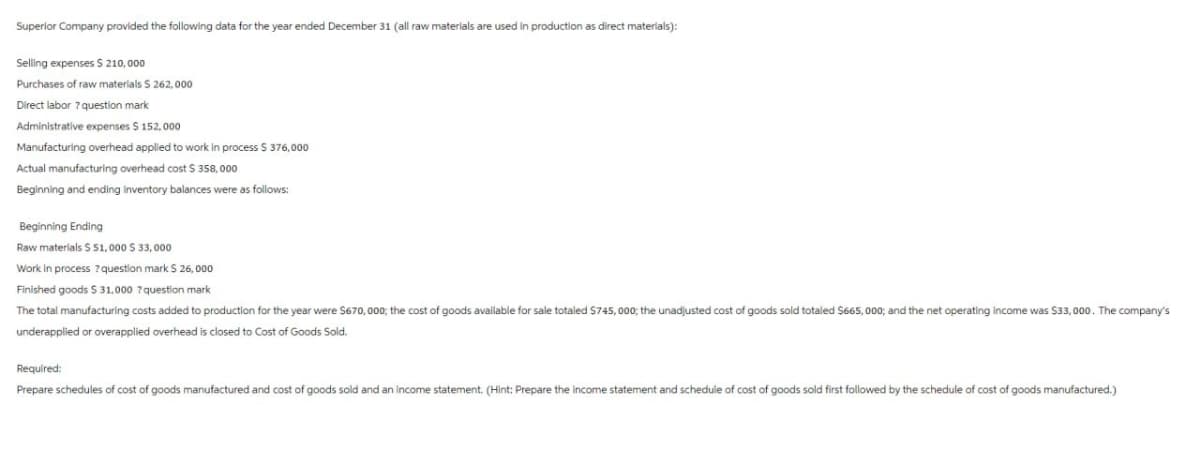 Superior Company provided the following data for the year ended December 31 (all raw materials are used in production as direct materials):
Selling expenses $ 210,000
Purchases of raw materials $ 262,000
Direct labor ? question mark
Administrative expenses $ 152,000
Manufacturing overhead applied to work in process $ 376,000
Actual manufacturing overhead cost $ 358,000
Beginning and ending inventory balances were as follows:
Beginning Ending
Raw materials $51,000 $ 33,000
Work in process? question mark $ 26,000
Finished goods $31,000 ? question mark
The total manufacturing costs added to production for the year were $670,000; the cost of goods available for sale totaled $745,000; the unadjusted cost of goods sold totaled $665,000; and the net operating income was $33,000. The company's
underapplied or overapplied overhead is closed to Cost of Goods Sold.
Required:
Prepare schedules of cost of goods manufactured and cost of goods sold and an income statement. (Hint: Prepare the income statement and schedule of cost of goods sold first followed by the schedule of cost of goods manufactured.)
