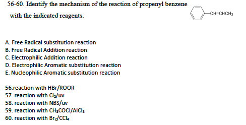 56-60. Identify the mechanism of the reaction of propenyl benzene
with the indicated reagents.
A. Free Radical substitution reaction
B. Free Radical Addition reaction
C. Electrophilic Addition reaction
D. Electrophilic Aromatic substitution reaction
E. Nucleophilic Aromatic substitution reaction
56.reaction with HBr/ROOR
57. reaction with Cl₂/uv
58. reaction with NBS/uv
59. reaction with CH3COCI/AICI3
60. reaction with Br₂/CCl4
-CH=CHCH₂