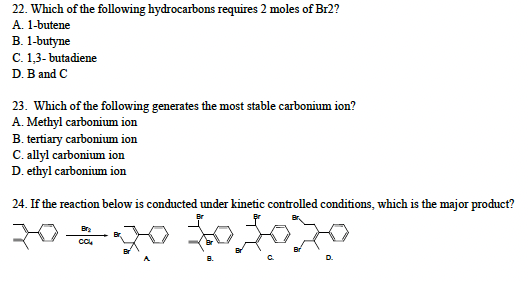 22. Which of the following hydrocarbons requires 2 moles of Br2?
A. 1-butene
B. 1-butyne
C. 1,3-butadiene
D. B and C
23. Which of the following generates the most stable carbonium ion?
A. Methyl carbonium ion
B. tertiary carbonium ion
C. allyl carbonium ion
D. ethyl carbonium ion
24. If the reaction below is conducted under kinetic controlled conditions, which is the major product?
20=20 to