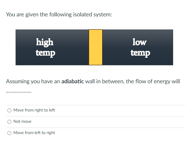 You are given the following isolated system:
high
temp
Assuming you have an adiabatic wall in between, the flow of energy will
Move from right to left
Not move
low
temp
Move from left to right