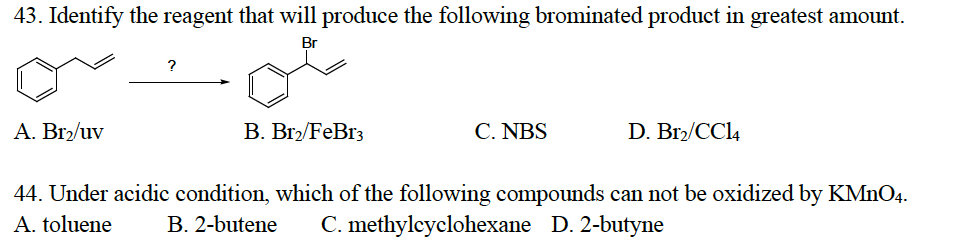 43. Identify the reagent that will produce the following brominated product in greatest amount.
Br
A. Br₂/uv
?
B. Br2/FeBr3
C. NBS
D. Br2/CC14
44. Under acidic condition, which of the following compounds can not be oxidized by KMnO4.
A. toluene B. 2-butene C. methylcyclohexane D. 2-butyne