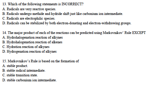 13. Which of the following statements is INCORRECT?
A. Radicals are very reactive species.
B. Radicals undergo methide and hydride shift just like carbonium ion intermediate.
C. Radicals are electrophilic species.
D. Radicals can be stabilized by both electron-donating and electron-withdrawing groups.
14. The major product of each of the reactions can be predicted using Markovnikov' Rule EXCEPT
A. Hydrohalogenation reaction of alkynes
B. Hydrohalogenation
reaction of alkenes
C. Hydration reaction of alkynes
D. Hydrogenation reaction of alkynes
15. Markovnikov's Rule is based on the formation of
A. stable product.
B. stable radical intermediate.
C. stable transition state.
D. stable carbonium ion intermediate.