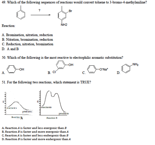 49. Which of the following sequences of reactions would convert toluene to 3-bromo-4-methylaniline?
Reaction:
A. Bromination, nitration, reduction
B. Nitration, bromination, reduction
C. Reduction, nitration, bromination
D. A and B
A.
50. Which of the following is the most reactive to electrophilic aromatic substitution?
-OH
-OH
reactants
?
Rection
products
B. CI
51. For the following two reactions, which statement is TRUE?
™………………
NH2
reactants
Br
Reaction B
products
C.
A. Reaction A is faster and less exergonic than B
B. Reaction B is faster and more exergonic than A
C. Reaction A is faster and less endergonic than B
D. Reaction B is faster and more endergonic than A
-ONa+
D.
NH₂