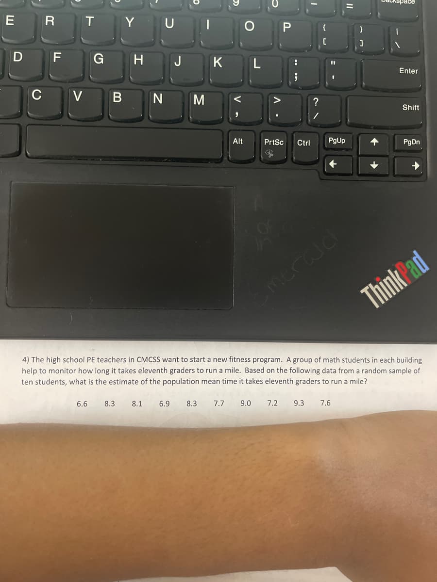 E
D
R
F
V
T
Y U
G H
B N M
6.6 8.3
J K
8.1 6.9
Alt
8.3
L
7.7 9.0
P
?
11
PrtSc Ctrl PgUp
7.2 9.3 7.6
}
4) The high school PE teachers in CMCSS want to start a new fitness program. A group of math students in each building
help to monitor how long it takes eleventh graders to run a mile. Based on the following data from a random sample of
ten students, what is the estimate of the population mean time it takes eleventh graders to run a mile?
Enter
Shift
PgDn
ThinkPad