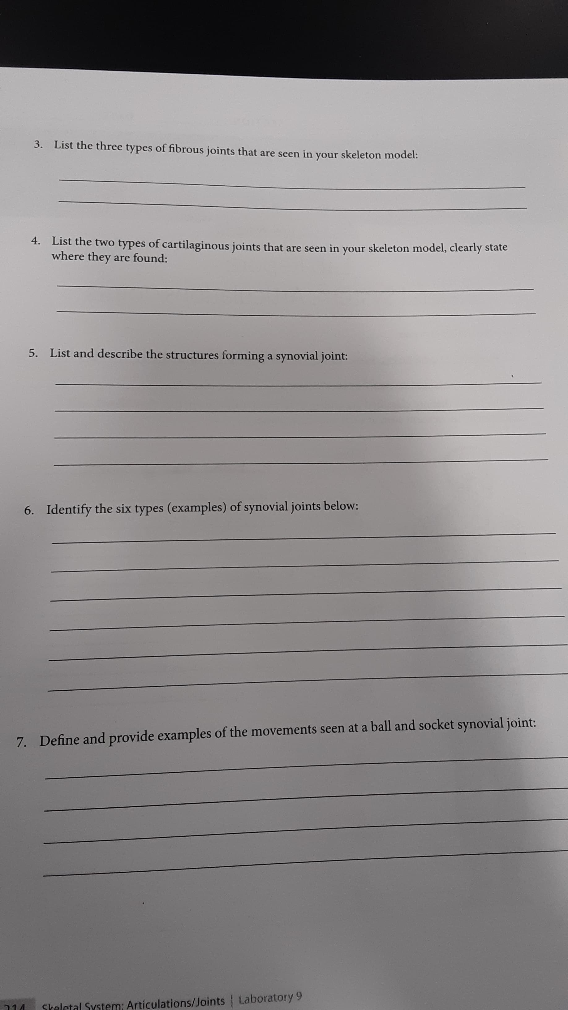 3. List the three types of fibrous joints that are seen in your skeleton model:
4. List the two types of cartilaginous joints that are seen in your skeleton model, clearly state
where they are found:
5. List and describe the structures forming a synovial joint:
6. Identify the six types (examples) of synovial joints below:
7. Define and provide examples of the movements seen at a ball and socket synovial joint:
Skeletal System: Articulations/Joints Laboratory 9
