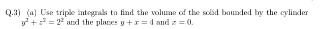 Q.3) (a) Use triple integrals to find the volume of the solid bounded by the cylinder
y? + 22 = 22 and the planes y + r = 4 and r = 0.
