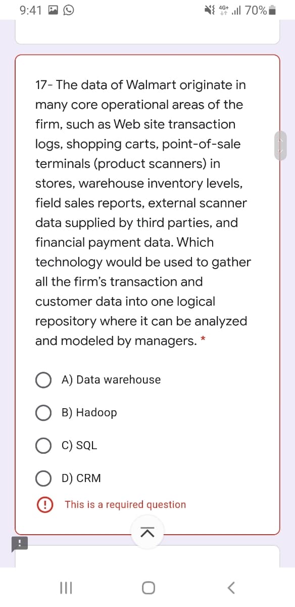 9:41 P O
N{ 10* l 70%i
17- The data of Walmart originate in
many core operational areas of the
firm, such as Web site transaction
logs, shopping carts, point-of-sale
terminals (product scanners) in
stores, warehouse inventory levels,
field sales reports, external scanner
data supplied by third parties, and
financial payment data. Which
technology would be used to gather
all the firm's transaction and
customer data into one logical
repository where it can be analyzed
and modeled by managers.
A) Data warehouse
B) Hadoop
C) SQL
D) CRM
This is a required question
II
