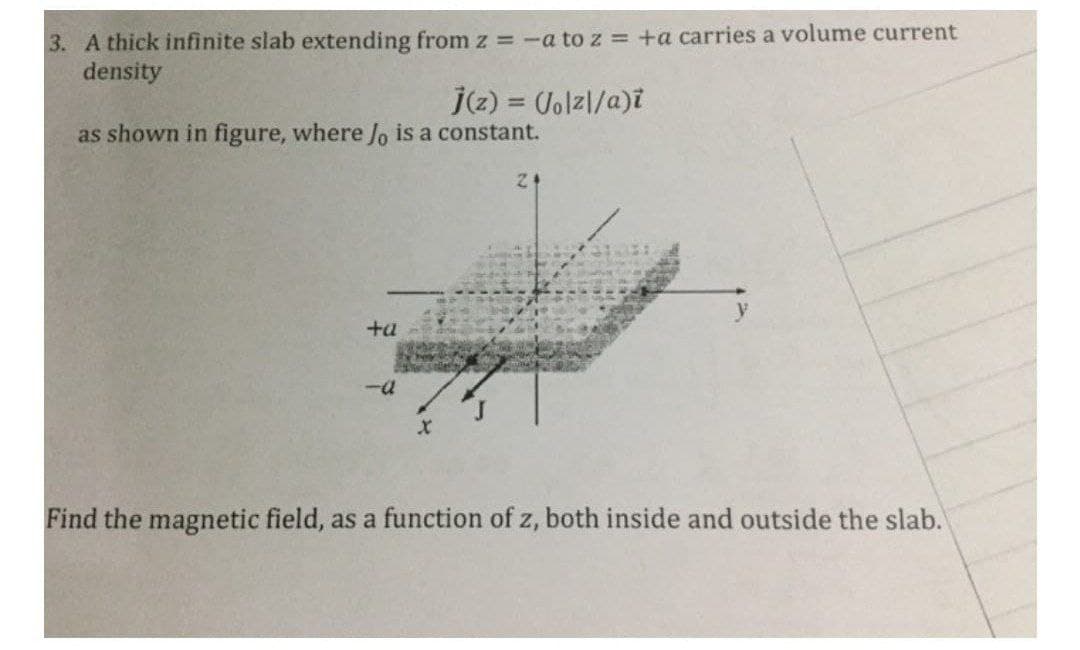 3. A thick infinite slab extending from z = -a to z = +a carries a volume current
density
(2) = Jolzl/a)i
as shown in figure, where Jo is a constant.
y
+a
Find the magnetic field, as a function of z, both inside and outside the slab.
