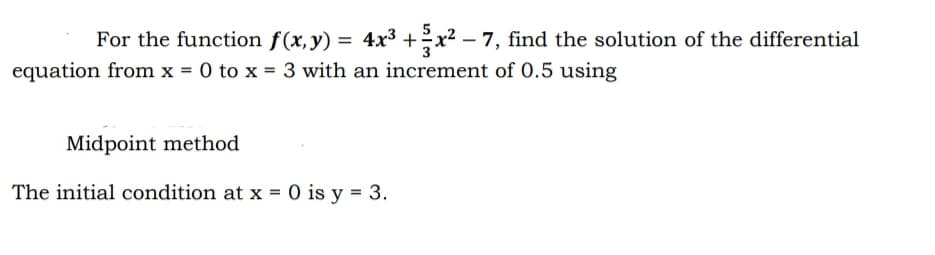 For the function f(x,y) = 4x³ + x² − 7, find the solution of the differential
equation from x = 0 to x = 3 with an increment of 0.5 using
Midpoint method
The initial condition at x = 0 is y = 3.