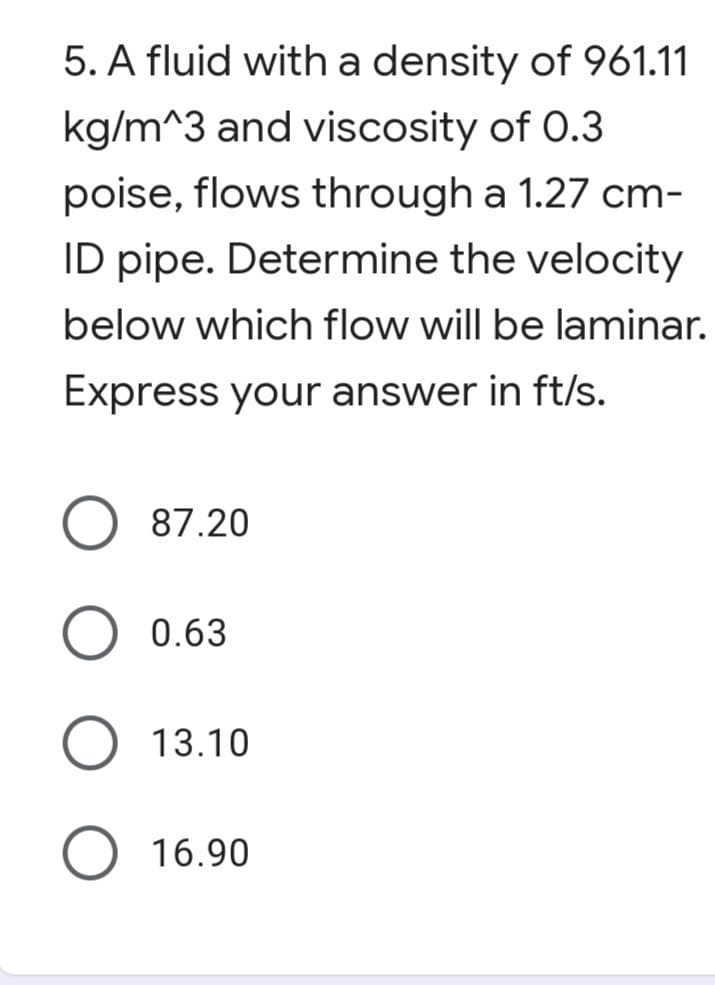 5. A fluid with a density of 961.11
kg/m^3 and viscosity of 0.3
poise, flows through a 1.27 cm-
ID pipe. Determine the velocity
below which flow will be laminar.
Express your answer in ft/s.
87.20
0.63
O 13.10
16.90
