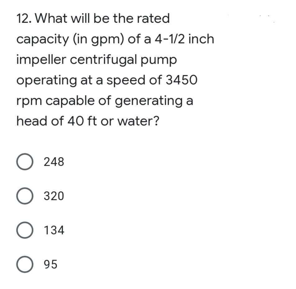 12. What will be the rated
capacity (in gpm) of a 4-1/2 inch
impeller centrifugal pump
operating at a speed of 345O
rpm capable of generating a
head of 40 ft or water?
O 248
320
O 134
O 95
