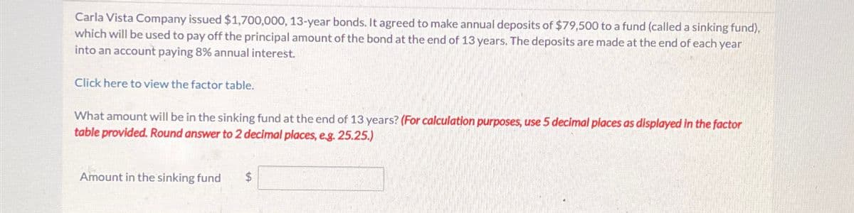 Carla Vista Company issued $1,700,000, 13-year bonds. It agreed to make annual deposits of $79,500 to a fund (called a sinking fund).
which will be used to pay off the principal amount of the bond at the end of 13 years. The deposits are made at the end of each year
into an account paying 8% annual interest.
Click here to view the factor table.
What amount will be in the sinking fund at the end of 13 years? (For calculation purposes, use 5 decimal places as displayed in the factor
table provided. Round answer to 2 decimal places, e.g. 25.25.)
Amount in the sinking fund
$