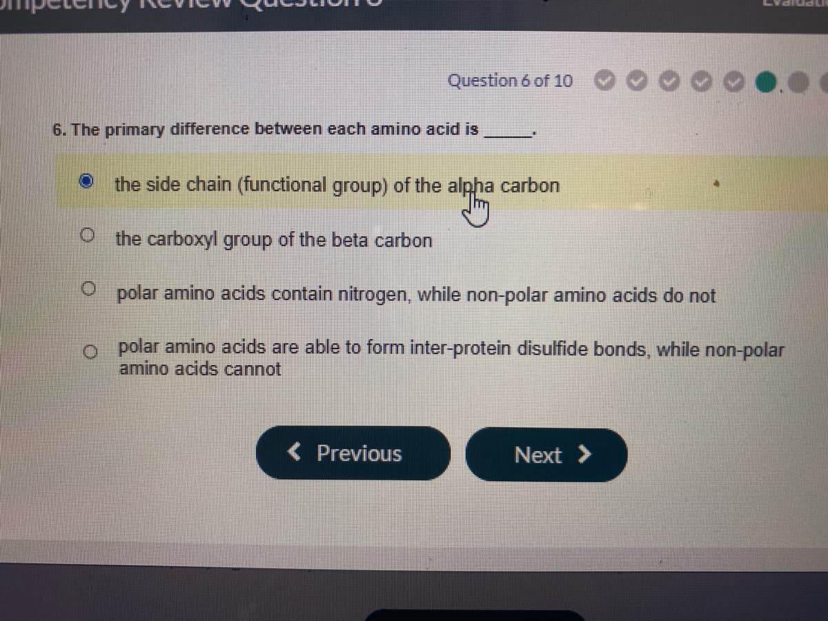 Question 6 of 10
6. The primary difference between each amino acid is
the side chain (functional group) of the alpha carbon
the carboxyl group of the beta carbon
polar amino acids contain nitrogen, while non-polar amino acids do not
polar amino acids are able to form inter-protein disulfide bonds, while non-polar
amino acids cannot
( Previous
Next >
