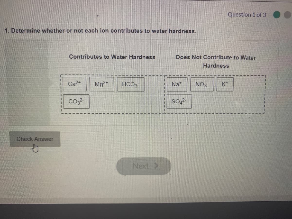 Question 1 of 3
1. Determine whether or not each ion contributes to water hardness.
Contributes to Water Hardness
Does Not Contribute to Water
Hardness
Ca2+
Mg2
HCO3
Na*
NO3
K*
Check Answer
Next >
