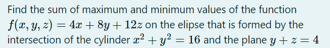 Find the sum of maximum and minimum values of the function
f(x, y, z) = 4x + 8y + 12z on the elipse that is formed by the
intersection of the cylinder x2 + y² = 16 and the plane y + z = 4
