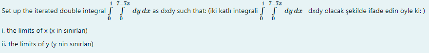 1 7-7z
1 7-7x
Set up the iterated double integral f S dy da as dxdy such that: (iki katlı integrali f S dy dx dxdy olacak şekilde ifade edin öyle ki: )
i. the limits of x (x in sınırları)
ii. the limits of y (y nin sınırları)
