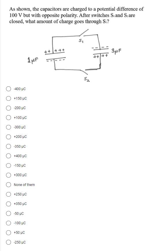 As shown, the capacitors are charged to a potential difference of
100 V but with opposite polarity. After switches S.and S.are
closed, what amount of charge goes through S.?
++++
3µF
1MF
-400 μC
+150 µC
-200 μC
+100 μC
-300 μC
+200 μC
350 μC
+400 μC
-150 µC
+300 με
None of them
+250 μC
+350 μ
-50 μC
-100 μC
+50 με
-250 μC
