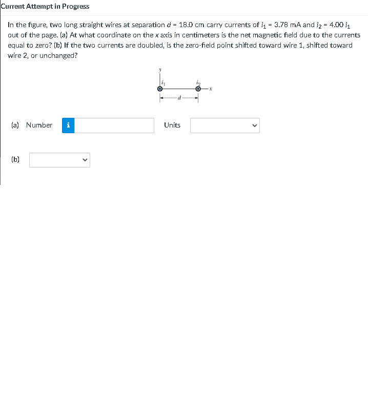 Current Attempt in Progress
In the figure, two long straight wires at separation d = 18.0 cm carry currents of i = 3.78 mA and iz = 4.00 i1
out of the page. (a) At what coordinate on the x axis in centimeters is the net magnetic field due to the currents
equal to zero? (b) If the two currents are doubled, ís the zero-field poínt shífted toward wire 1, shifted toward
wire 2, or unchanged?
(a) Number
i
Units
(b)
>
