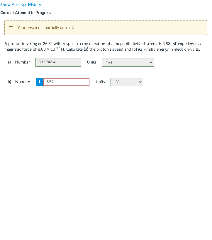 Show Attempt History
Current Attempt in Progress
- Your answer is partially correct.
A proton traveling at 25.8° with respect to the direction of a magnetic field of strength 3.83 mī experiences a
magnetic force of 8.88 x 1017 N. Calculate (a) the proton's speed and (b) íts kinetic energy in electron-volts.
(a) Number
332946,4
Units
m/s
(b) Number
579
Units
eV
