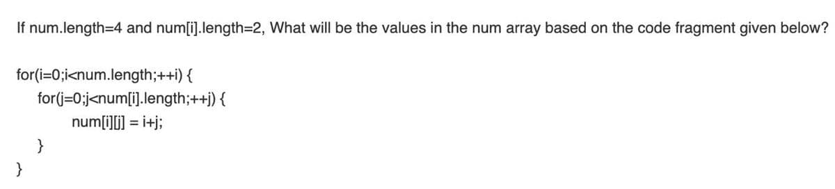 If num.length=4 and num[i].length=D2, What will be the values in the num array based on the code fragment given below?
for(i=0;i<num.length;++i) {
for(j=0;j<num[i].length;++j) {
num[i][i] = i+j;
}
}
