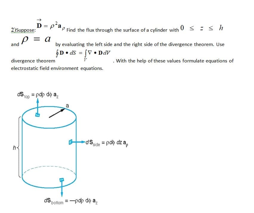 ->
D = p²a,
0 < : < h
2)Suppose:
P Find the flux through the surface of a cylinder with
р — а
and
by evaluating the left side and the right side of the divergence theorem. Use
$D• dS = [V • DdV
divergence theorem
With the help of these values formulate equations of
electrostatic field environment equations.
ds 100 = pdp dộ a,
top
a
sp-
Sside = pdb dz a,
h
dS pottom = -pap do a,
