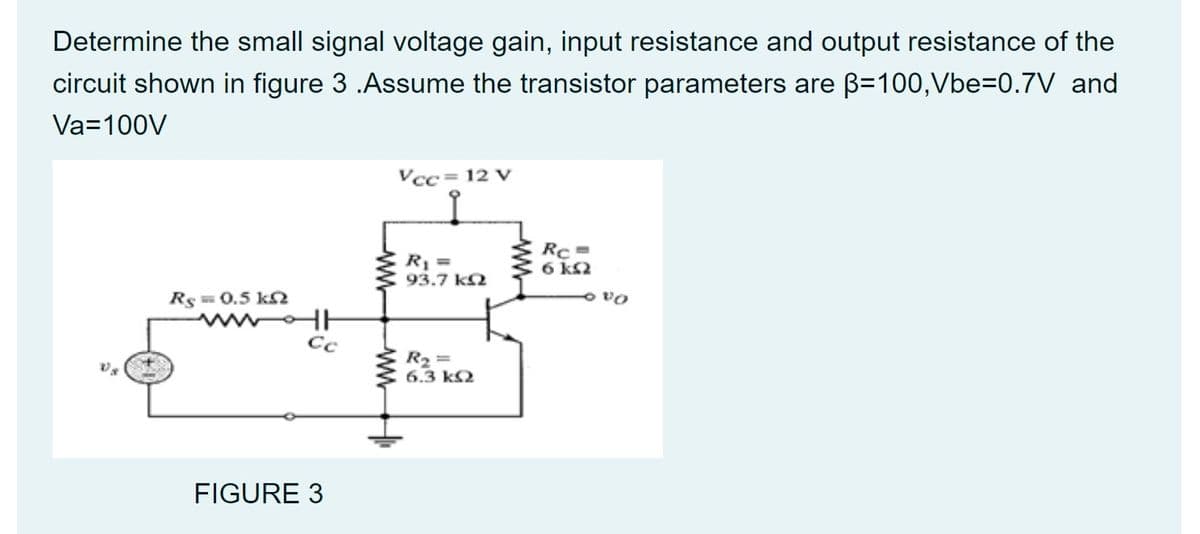 Determine the small signal voltage gain, input resistance and output resistance of the
circuit shown in figure 3 .Assume the transistor parameters are B=100,Vbe=0.7V and
Va=100V
Vcc= 12 V
Rị =
93.7 k2
Rc =
6 k2
Rs=0.5 k
Cc
R2 =
6.3 k2
FIGURE 3
ww
