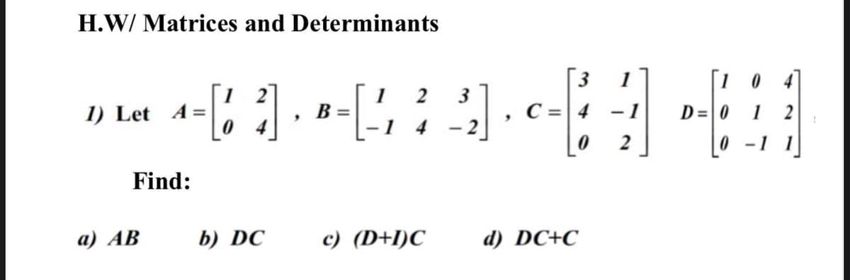 H.W/ Matrices and Determinants
[ 3
C =| 4
1
[1 0 4
1
B =
3
1) Let A=
- 1
D= 0 1
1 4
- 2
[0 -1
Find:
a) AB
b) DC
c) (D+I)C
d) DC+C
