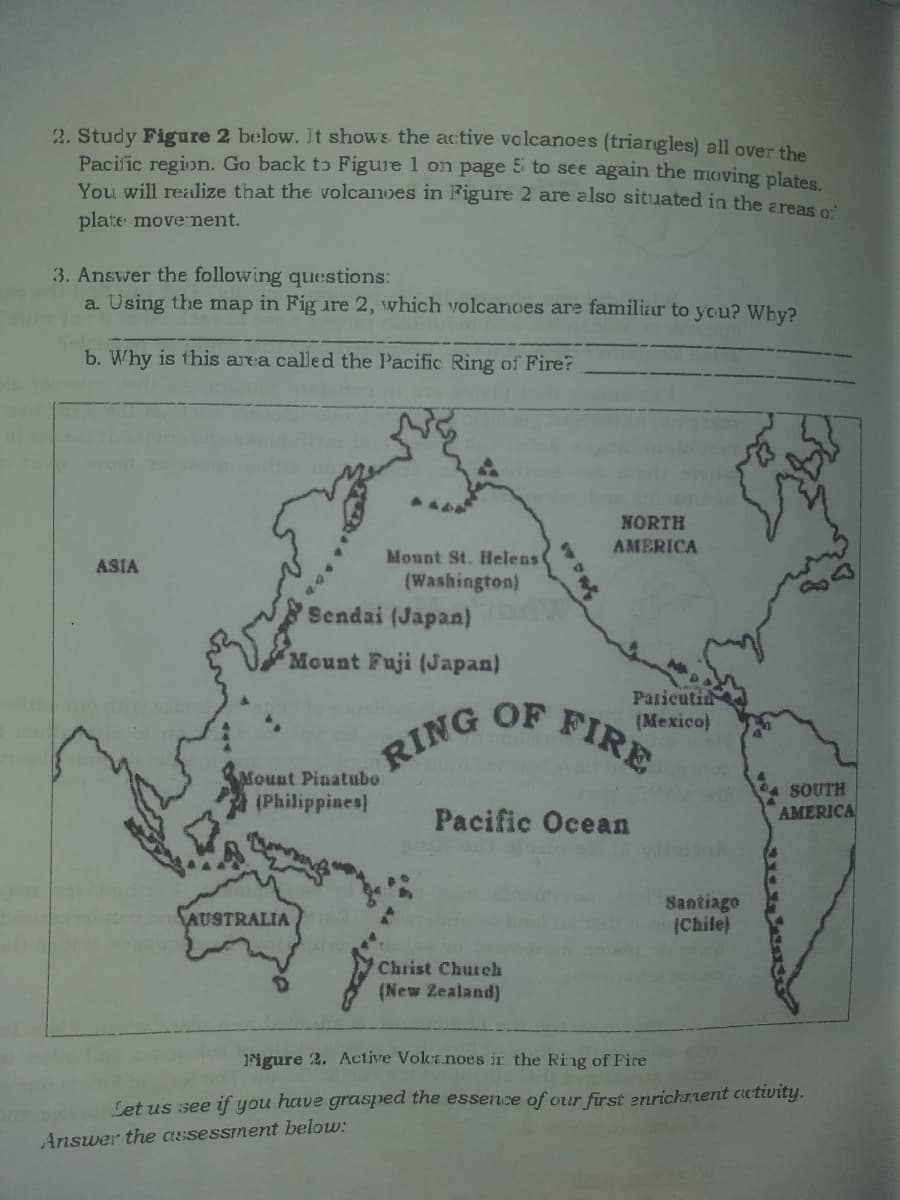 2. Study Figure 2 below. It shows the active volcanoes (triargles) all over the
Pacific region. Go back tɔ Figure 1 on page 5 to see again the moving plates
You will realize that thE volcanoes in Figure 2 are also sitiiated in the areas o
plate movement.
3. Answer the following questions:
a. Using the map in Fig ure 2, which volcanoes are familiar to you? Why?
b. Why is this area called the Pacific Ring of Fire?
NORTH
AMERICA
Mount St. Helens
(Washington)
Sendai (Japan)
ASIA
Mount Fuji (Japan)
Paricuti
OF
(Mexico)
FIRE
RING
Mount Pinatubo
(Philippines)
SOUTH
AMERICA
Pacific Ocean
Santiago
(Chile)
AUSTRALIA
Christ Church
(New Zealand)
igure 2. Active Volcanoes ir the Ring of Fire
Set us see if you have grasped the essence of our first enrichrnent activity.
Answer the assessment below:
