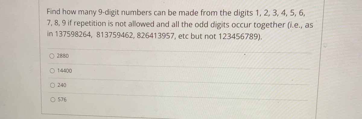 Find how many 9-digit numbers can be made from the digits 1, 2, 3, 4, 5, 6,
7, 8, 9 if repetition is not allowed and all the odd digits occur together (i.e., as
in 137598264, 813759462, 826413957, etc but not 123456789).
O 2880
O 14400
O 240
O 576
