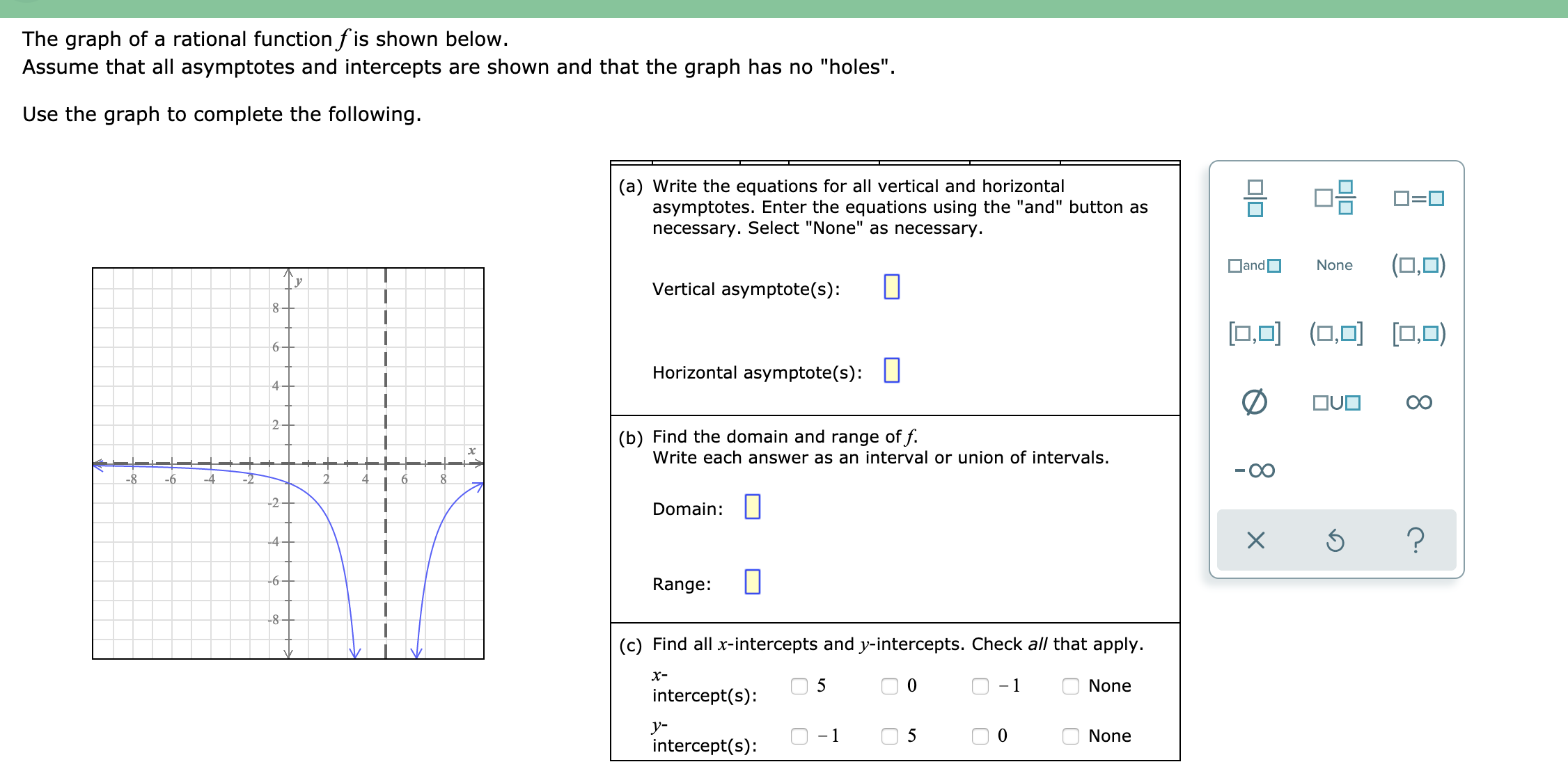 The graph of a rational function f is shown below.
Assume that all asymptotes and intercepts are shown and that the graph has no "holes".
Use the graph to complete the following.
(a) Write the equations for all vertical and horizontal
asymptotes. Enter the equations using the "and" button as
necessary. Select "None" as necessary.
믐 마믐
D=0
DandO
(0,0)
None
У
Vertical asymptote(s):
[□.미 (0.미 [미,미)
[0,0)
6.
Horizontal asymptote(s): L
OUO
2.
(b) Find the domain and range of f.
Write each answer as an interval or union of intervals.
-8
-6
4
-2
-2-
Domain:
-4-
-6-
Range:
-8
(c) Find all x-intercepts and y-intercepts. Check all that apply.
х-
5
None
intercept(s):
y-
5
None
intercept(s):
