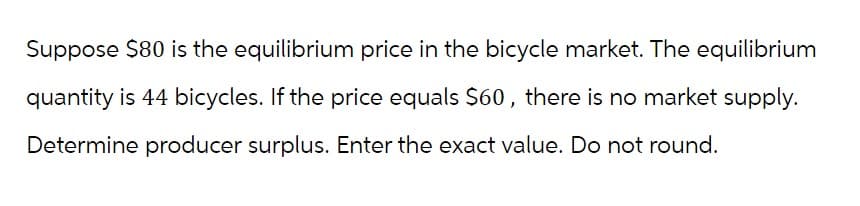 Suppose $80 is the equilibrium price in the bicycle market. The equilibrium
quantity is 44 bicycles. If the price equals $60, there is no market supply.
Determine producer surplus. Enter the exact value. Do not round.