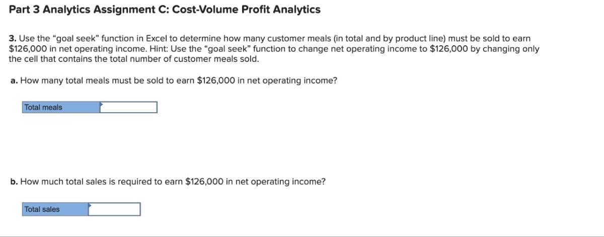 Part 3 Analytics Assignment C: Cost-Volume Profit Analytics
3. Use the "goal seek" function in Excel to determine how many customer meals (in total and by product line) must be sold to earn
$126,000 in net operating income. Hint: Use the "goal seek" function to change net operating income to $126,000 by changing only
the cell that contains the total number of customer meals sold.
a. How many total meals must be sold to earn $126,000 in net operating income?
Total meals
b. How much total sales is required to earn $126,000 in net operating income?
Total sales