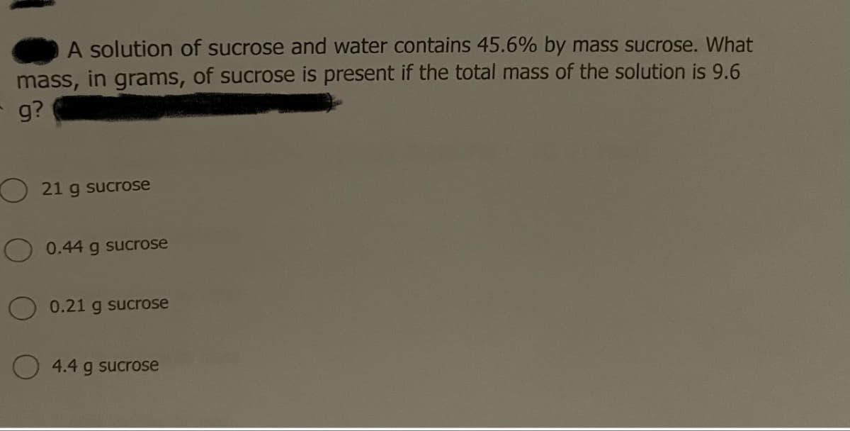 A solution of sucrose and water contains 45.6% by mass sucrose. What
mass, in grams, of sucrose is present if the total mass of the solution is 9.6
g?
21 g sucrose
0.44 g sucrose
0.21 g sucrose
4.4 g sucrose