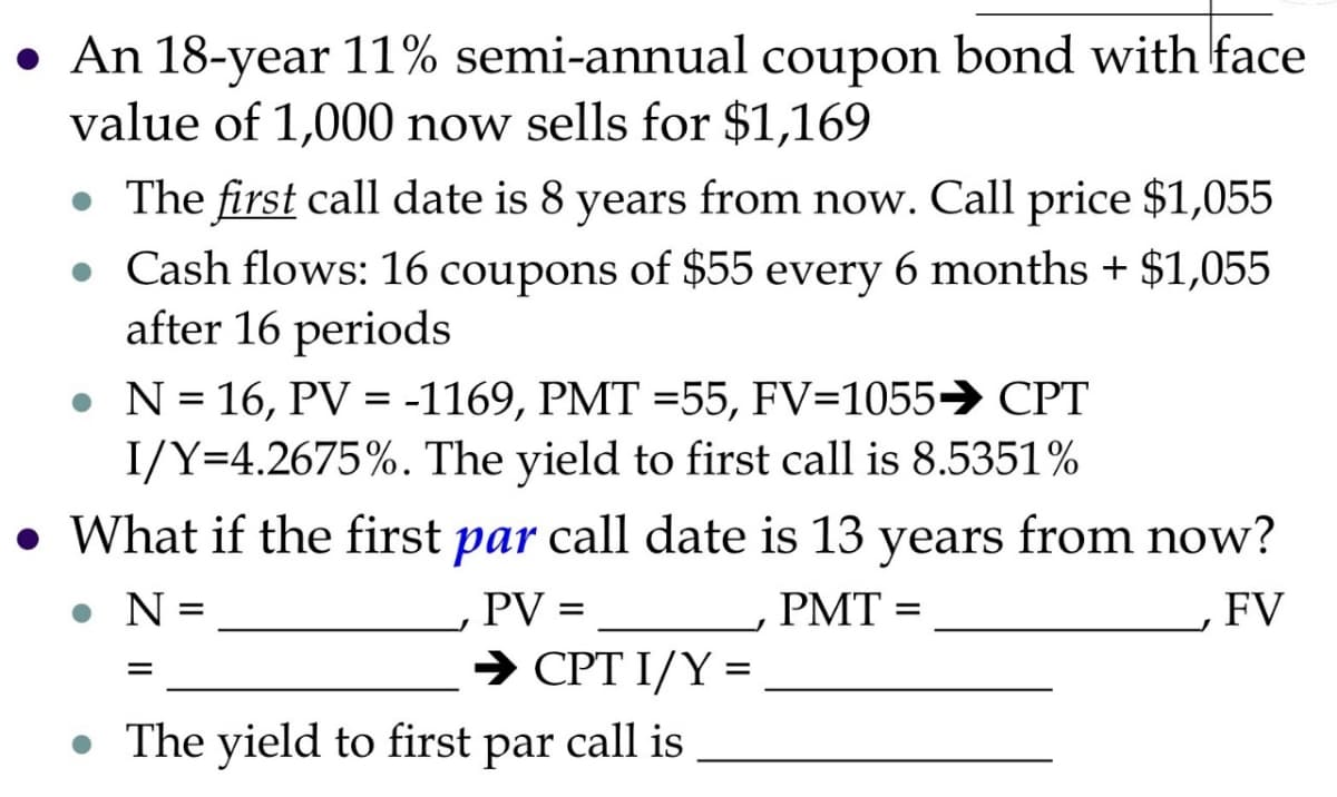 • An 18-year 11% semi-annual coupon bond with face
value of 1,000 now sells for $1,169
• The first call date is 8 years from now. Call price $1,055
• Cash flows: 16 coupons of $55 every 6 months + $1,055
after 16 periods
• N = 16, PV = -1169, PMT=55, FV-1055→ CPT
I/Y=4.2675%. The yield to first call is 8.5351%
What if the first par call date is 13 years from now?
• N =
PMT =
FV
=
PV =
→ CPT I/Y =
The yield to first par call is