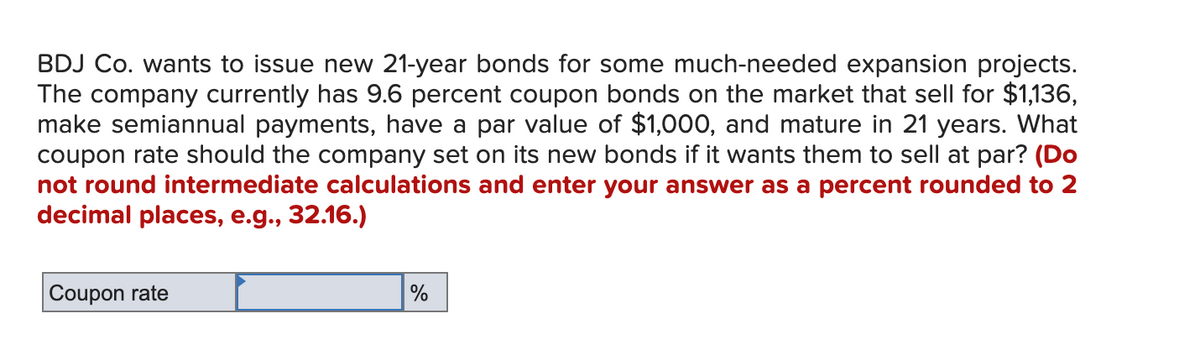 BDJ Co. wants to issue new 21-year bonds for some much-needed expansion projects.
The company currently has 9.6 percent coupon bonds on the market that sell for $1,136,
make semiannual payments, have a par value of $1,000, and mature in 21 years. What
coupon rate should the company set on its new bonds if it wants them to sell at par? (Do
not round intermediate calculations and enter your answer as a percent rounded to 2
decimal places, e.g., 32.16.)
Coupon rate
%
