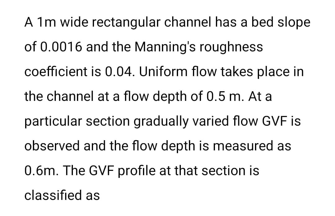 A 1m wide rectangular channel has a bed slope
of 0.0016 and the Manning's roughness
coefficient is 0.04. Uniform flow takes place in
the channel at a flow depth of 0.5 m. At a
particular section gradually varied flow GVF is
observed and the flow depth is measured as
0.6m. The GVF profile at that section is
classified as