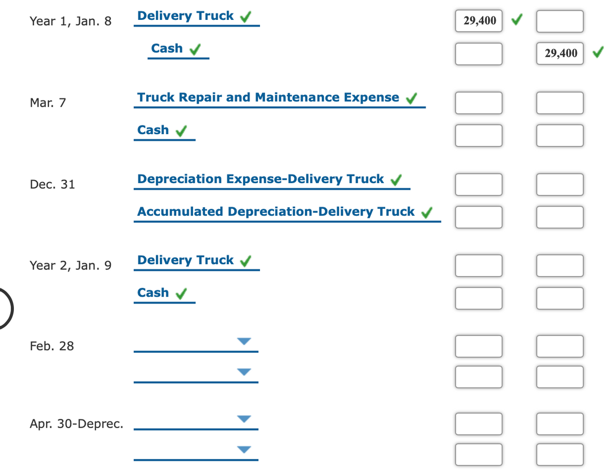 Year 1, Jan. 8
Delivery Truck v
29,400
Cash
29,400
Mar. 7
Truck Repair and Maintenance Expense
Cash
Depreciation Expense-Delivery Truck v
Dec. 31
Accumulated Depreciation-Delivery Truck v
Year 2, Jan. 9
Delivery Truck v
Cash
Feb. 28
Apr. 30-Deprec.
