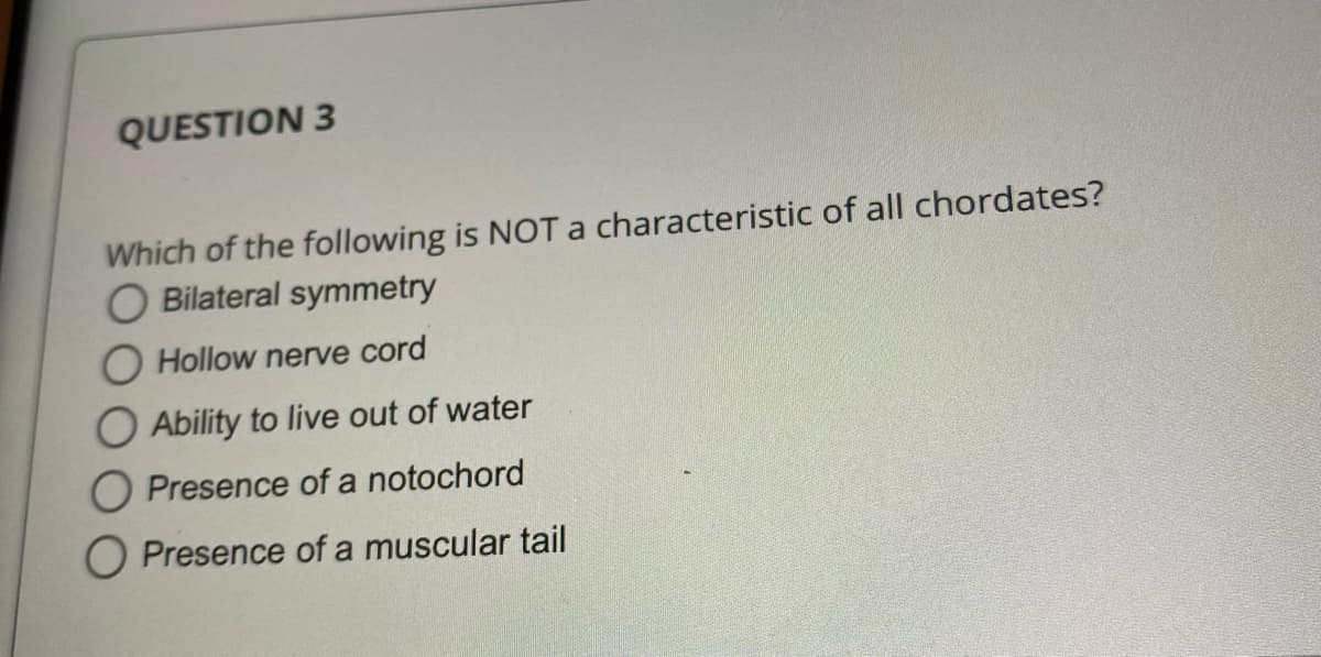 QUESTION 3
Which of the following is NOTa characteristic of all chordates?
O Bilateral symmetry
O Hollow nerve cord
O Ability to live out of water
O Presence of a notochord
O Presence of a muscular tail
