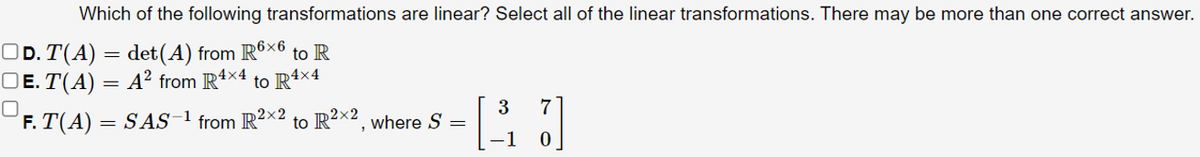 Which of the following transformations are linear? Select all of the linear transformations. There may be more than one correct answer.
OD. T(A) = det(A) from R6×6
OE. T(A) = A² from Rt>
to R
4×4
to R4×4
F. T(A) = SAS
3
to R2x2, where S =
1
7
from R2×2
-1
