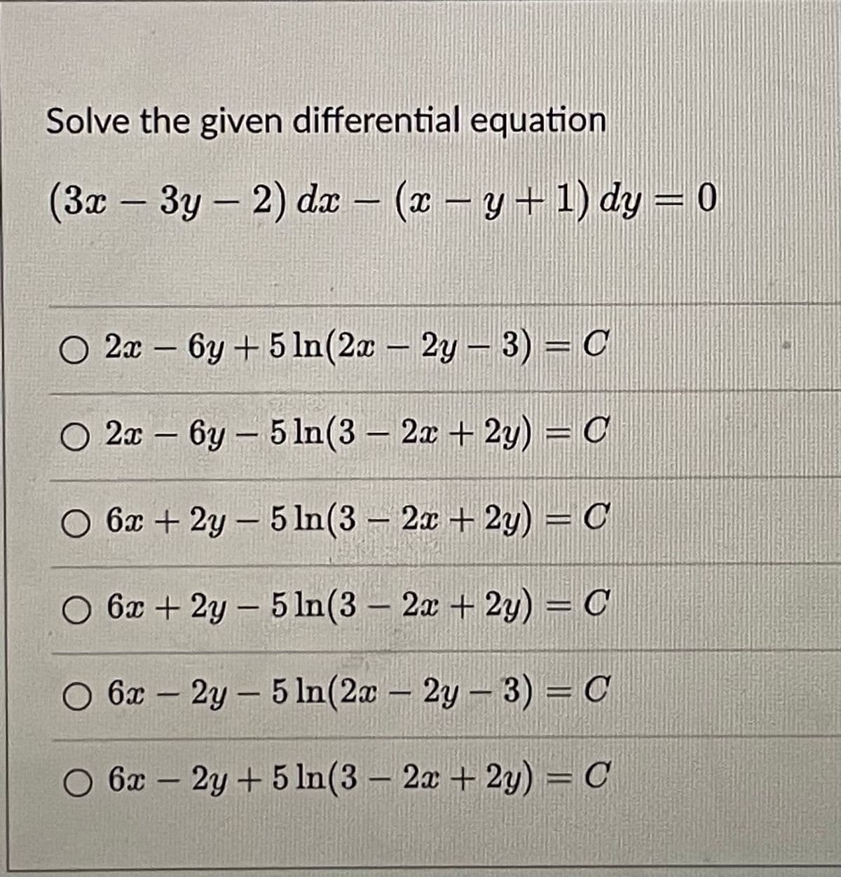 Solve the given differential equation
(3x – 3y – 2) da – (x – y + 1) dy = 0
O 2x – 6y +5 In(2a – 2y- 3) = C
O 2x – 6y – 5 In(3 – 2x + 2y) = C
-
O 6x+2y- 5 In(3 – 2x + 2y) = C
O 6x + 2y – 5 In(3 – 2x + 2y) = C
O 6x – 2y - 5 ln(2a – 2y – 3) = C
O 6x – 2y +5 In(3 – 2x + 2y) = C
